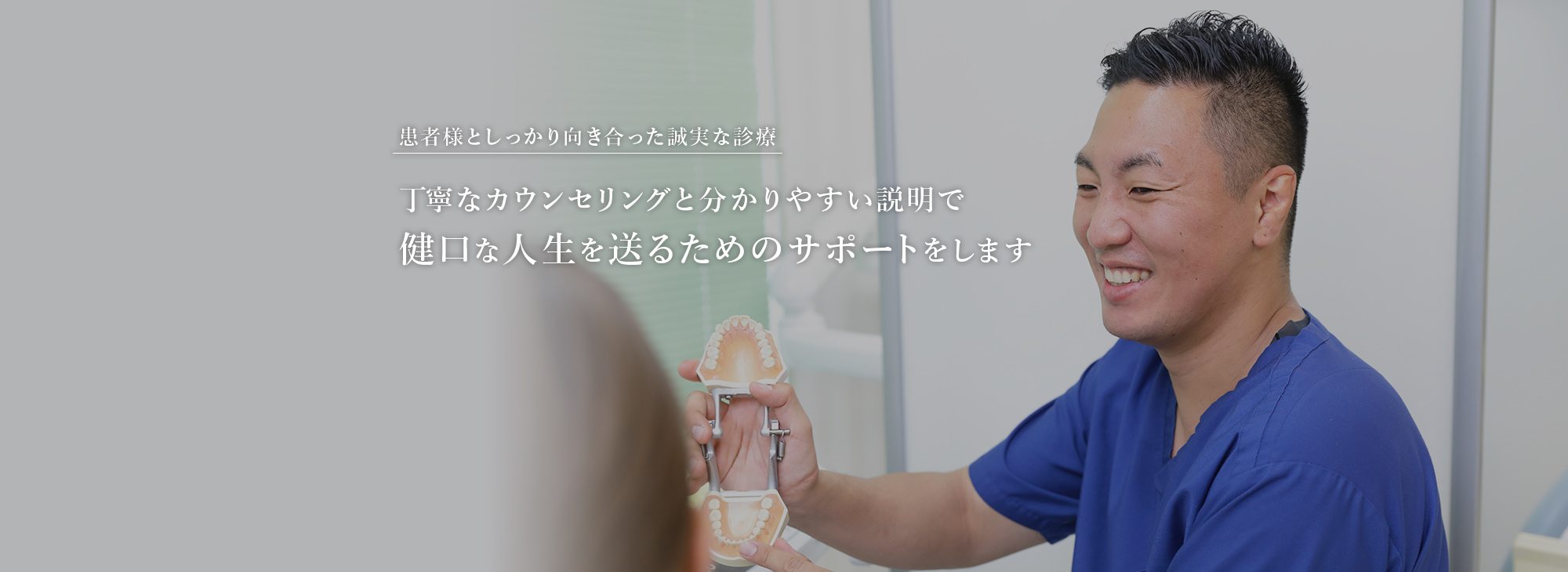 患者様としっかり向き合った誠実な診療 丁寧なカウンセリングと分かりやすい説明で健口な人生を送るためのサポートをします